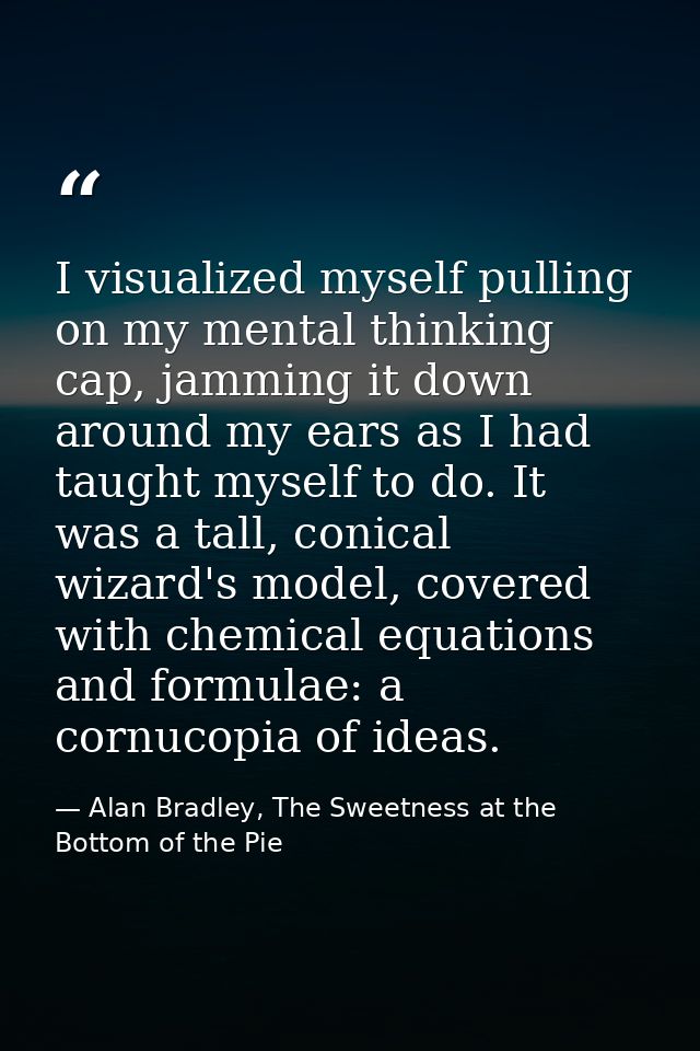 I visualized myself pulling on my mental thinking cap, jamming it down around my ears as I had taught myself to do. It w — Alan Bradley, The Sweetness at the Bottom of the Pie