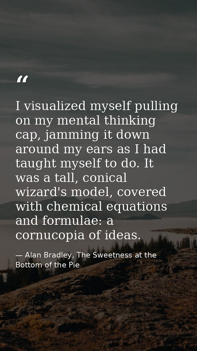 I visualized myself pulling on my mental thinking cap, jamming it down around my ears as I had taught myself to do. It w — Alan Bradley, The Sweetness at the Bottom of the Pie