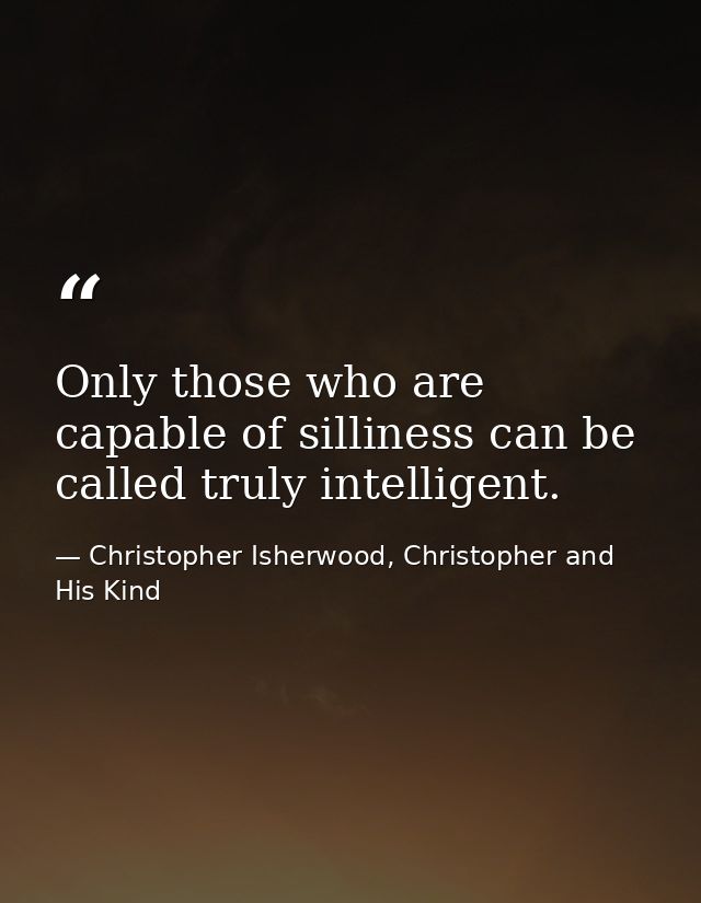 Only those who are capable of silliness can be called truly intelligent. — Christopher Isherwood, Christopher and His Kind