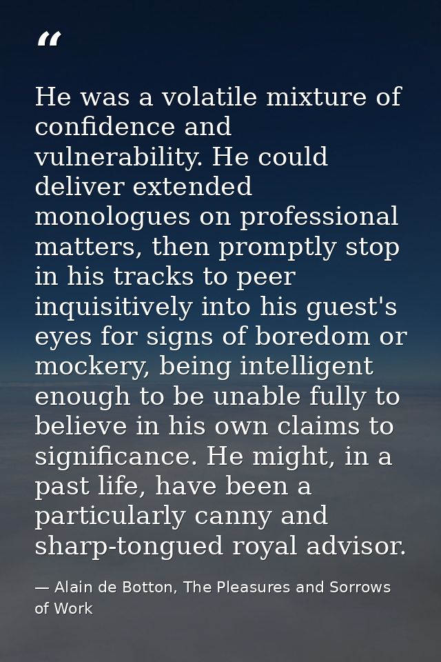He was a volatile mixture of confidence and vulnerability. He could deliver extended monologues on professional matters, — Alain de Botton, The Pleasures and Sorrows of Work