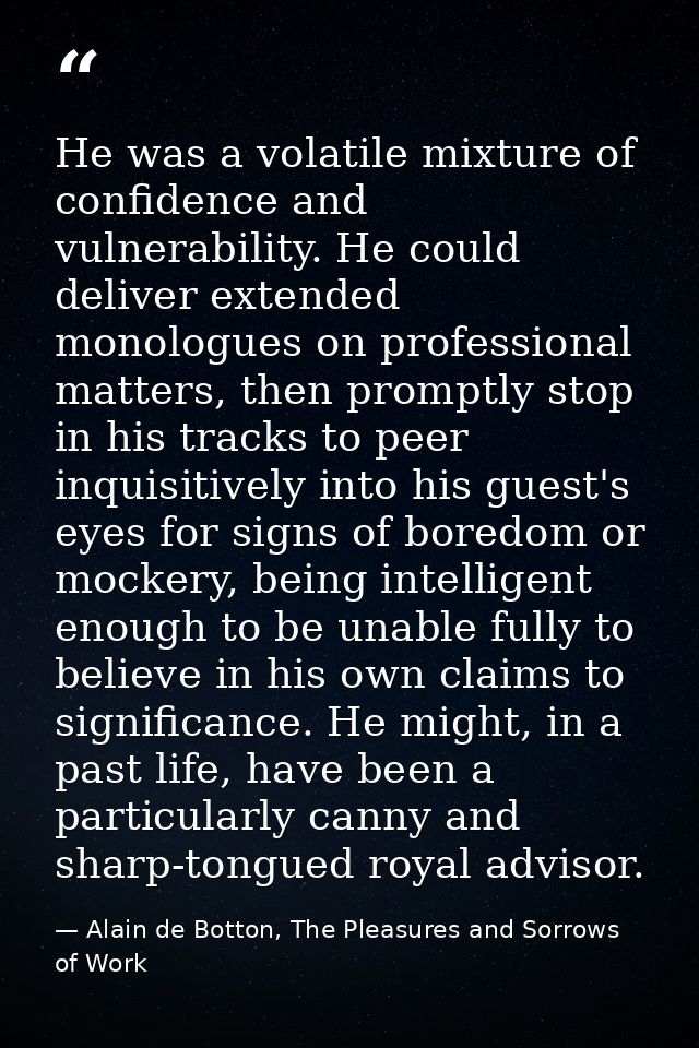 He was a volatile mixture of confidence and vulnerability. He could deliver extended monologues on professional matters, — Alain de Botton, The Pleasures and Sorrows of Work