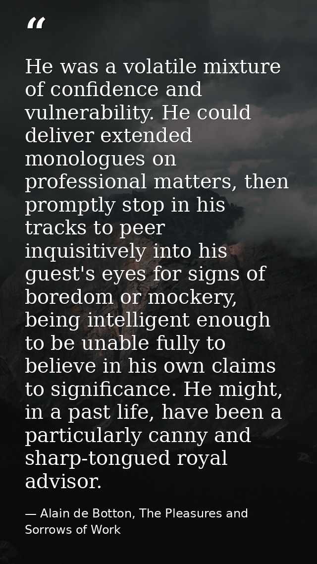 He was a volatile mixture of confidence and vulnerability. He could deliver extended monologues on professional matters, — Alain de Botton, The Pleasures and Sorrows of Work