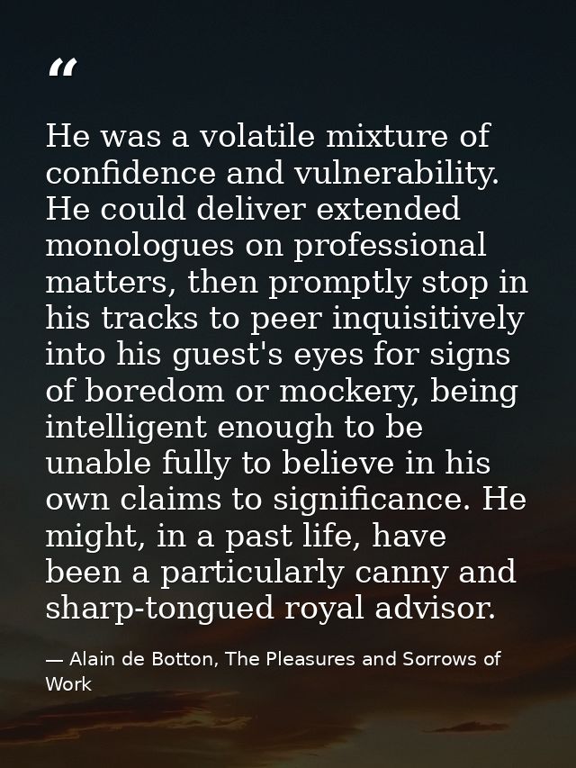He was a volatile mixture of confidence and vulnerability. He could deliver extended monologues on professional matters, — Alain de Botton, The Pleasures and Sorrows of Work