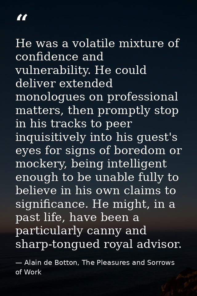 He was a volatile mixture of confidence and vulnerability. He could deliver extended monologues on professional matters, — Alain de Botton, The Pleasures and Sorrows of Work