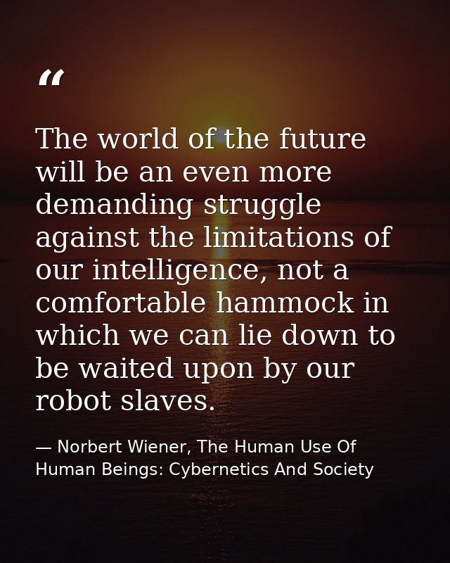 The world of the future will be an even more demanding struggle against the limitations of our intelligence, not a comfo — Norbert Wiener, The Human Use Of Human Beings: Cybernetics And Society