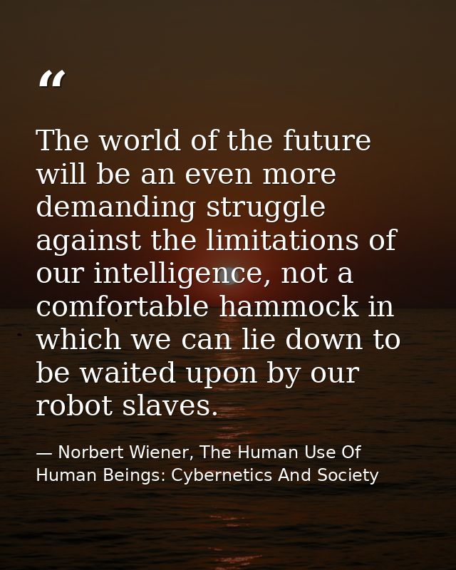 The world of the future will be an even more demanding struggle against the limitations of our intelligence, not a comfo — Norbert Wiener, The Human Use Of Human Beings: Cybernetics And Society