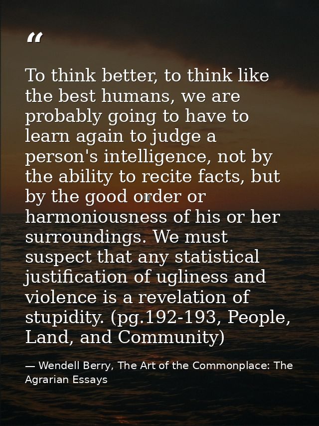 To think better, to think like the best humans, we are probably going to have to learn again to judge a person's intelli — Wendell Berry, The Art of the Commonplace: The Agrarian Essays