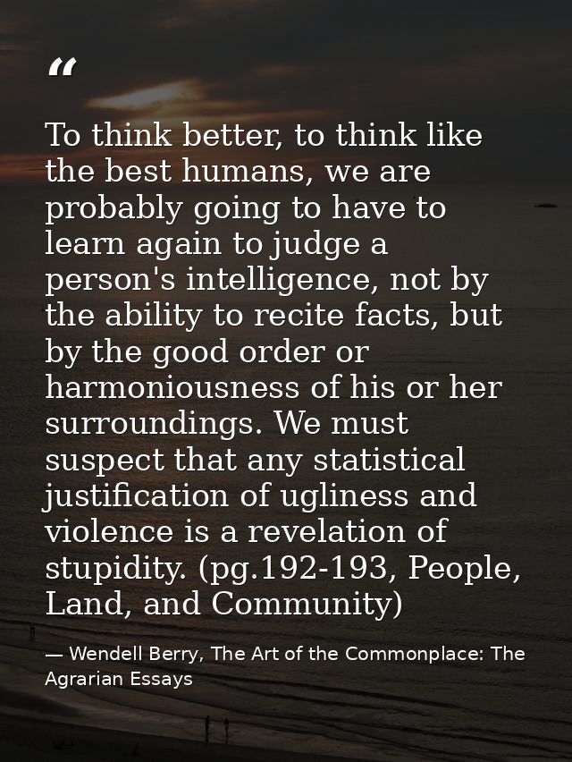 To think better, to think like the best humans, we are probably going to have to learn again to judge a person's intelli — Wendell Berry, The Art of the Commonplace: The Agrarian Essays