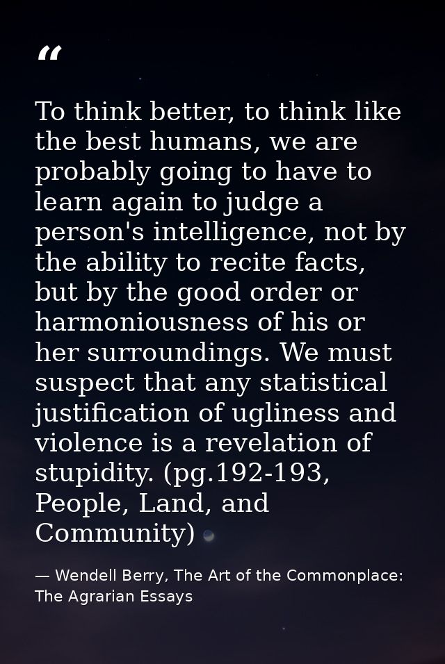 To think better, to think like the best humans, we are probably going to have to learn again to judge a person's intelli — Wendell Berry, The Art of the Commonplace: The Agrarian Essays