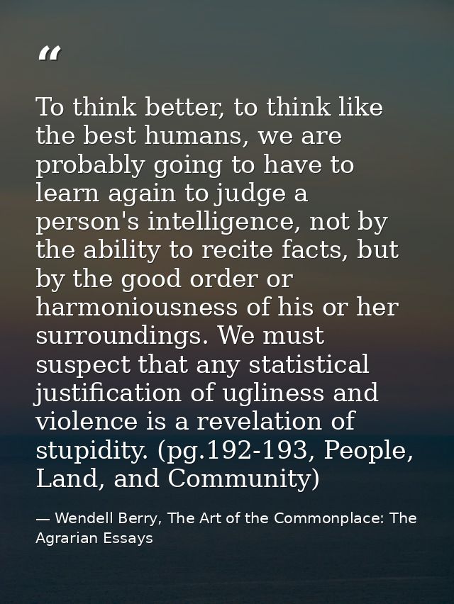 To think better, to think like the best humans, we are probably going to have to learn again to judge a person's intelli — Wendell Berry, The Art of the Commonplace: The Agrarian Essays