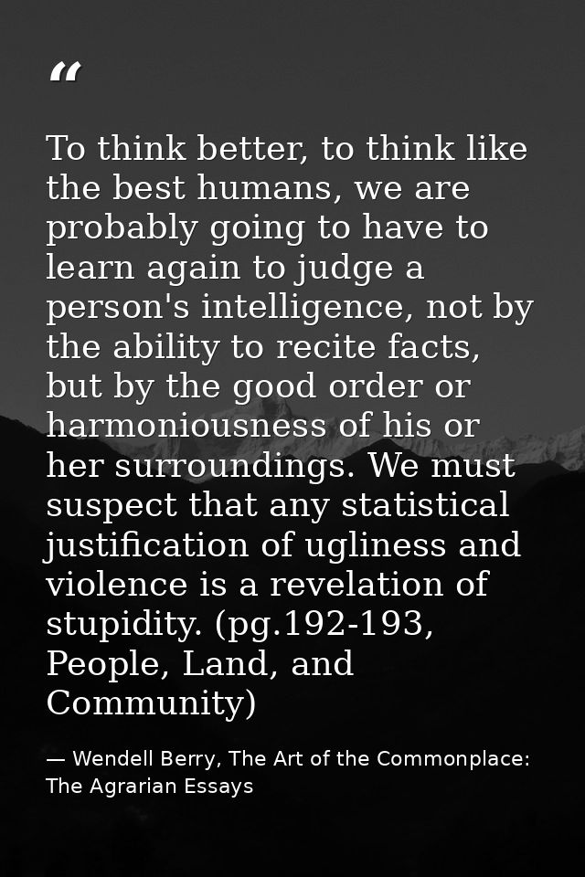 To think better, to think like the best humans, we are probably going to have to learn again to judge a person's intelli — Wendell Berry, The Art of the Commonplace: The Agrarian Essays