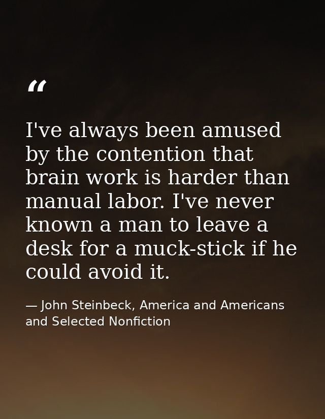 I've always been amused by the contention that brain work is harder than manual labor. I've never known a man to leave a — John Steinbeck, America and Americans and Selected Nonfiction