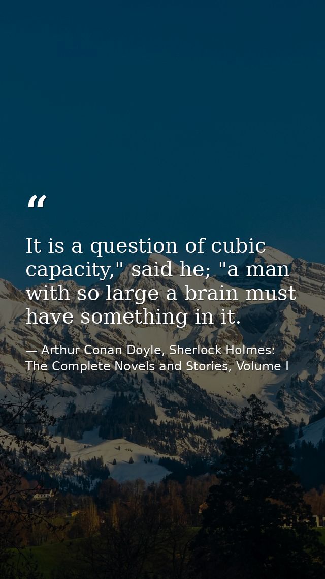 It is a question of cubic capacity," said he; "a man with so large a brain must have something in it. — Arthur Conan Doyle, Sherlock Holmes: The Complete Novels and Stories, Volume I