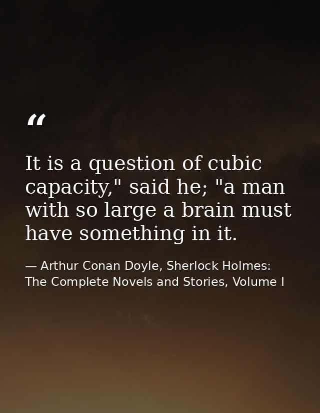 It is a question of cubic capacity," said he; "a man with so large a brain must have something in it. — Arthur Conan Doyle, Sherlock Holmes: The Complete Novels and Stories, Volume I