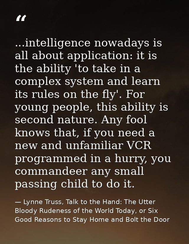 ...intelligence nowadays is all about application: it is the ability 'to take in a complex system and learn its rules on — Lynne Truss, Talk to the Hand: The Utter Bloody Rudeness of the World Today, or Six Good Reasons to Stay Home and Bolt the Door