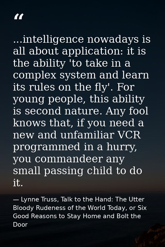 ...intelligence nowadays is all about application: it is the ability 'to take in a complex system and learn its rules on — Lynne Truss, Talk to the Hand: The Utter Bloody Rudeness of the World Today, or Six Good Reasons to Stay Home and Bolt the Door