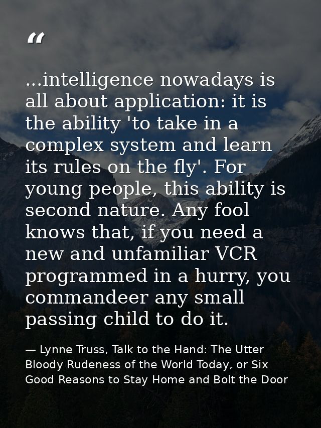 ...intelligence nowadays is all about application: it is the ability 'to take in a complex system and learn its rules on — Lynne Truss, Talk to the Hand: The Utter Bloody Rudeness of the World Today, or Six Good Reasons to Stay Home and Bolt the Door