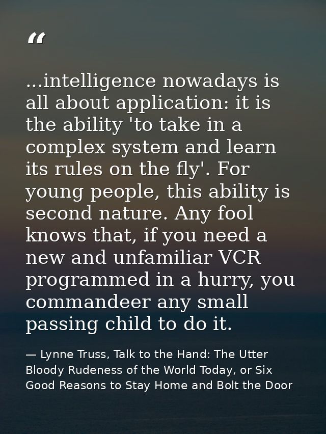 ...intelligence nowadays is all about application: it is the ability 'to take in a complex system and learn its rules on — Lynne Truss, Talk to the Hand: The Utter Bloody Rudeness of the World Today, or Six Good Reasons to Stay Home and Bolt the Door