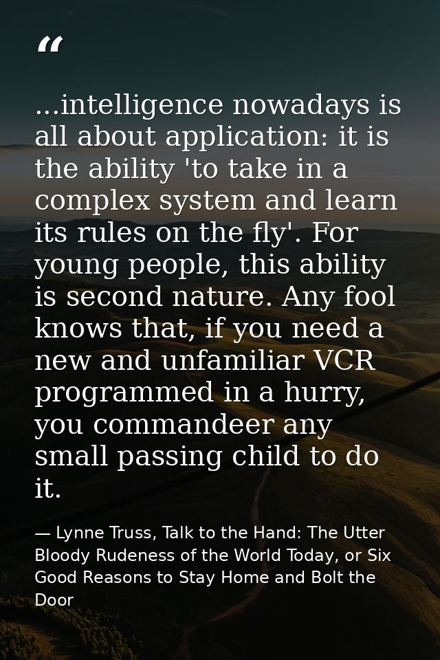 ...intelligence nowadays is all about application: it is the ability 'to take in a complex system and learn its rules on — Lynne Truss, Talk to the Hand: The Utter Bloody Rudeness of the World Today, or Six Good Reasons to Stay Home and Bolt the Door