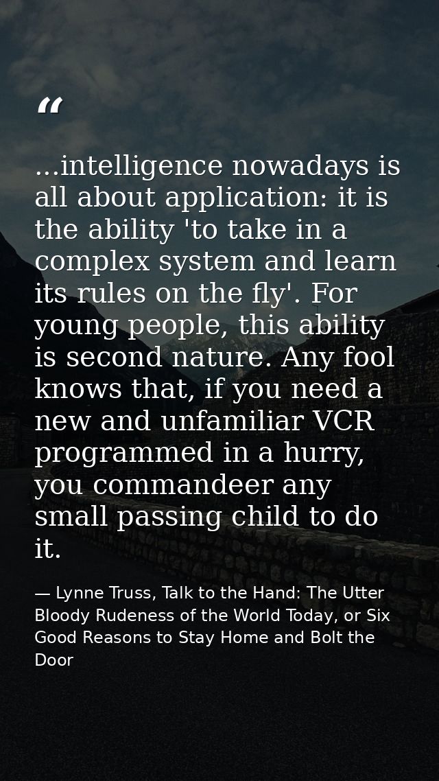 ...intelligence nowadays is all about application: it is the ability 'to take in a complex system and learn its rules on — Lynne Truss, Talk to the Hand: The Utter Bloody Rudeness of the World Today, or Six Good Reasons to Stay Home and Bolt the Door