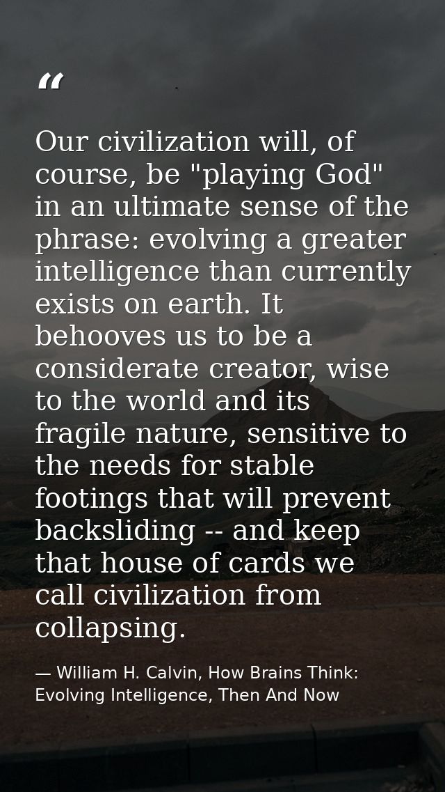 Our civilization will, of course, be "playing God" in an ultimate sense of the phrase: evolving a greater intelligence t — William H. Calvin, How Brains Think: Evolving Intelligence, Then And Now