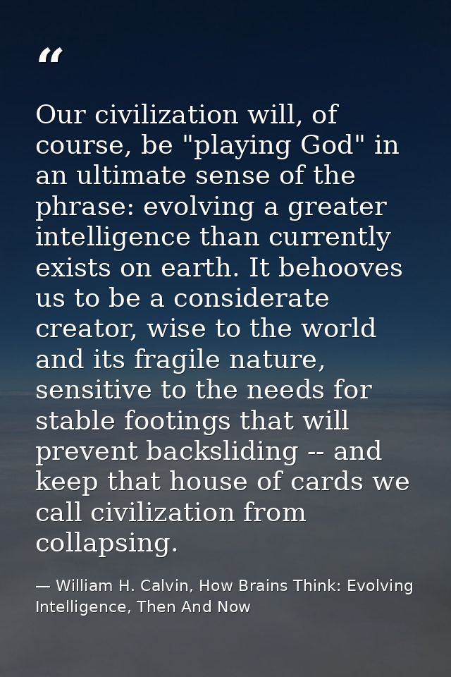 Our civilization will, of course, be "playing God" in an ultimate sense of the phrase: evolving a greater intelligence t — William H. Calvin, How Brains Think: Evolving Intelligence, Then And Now