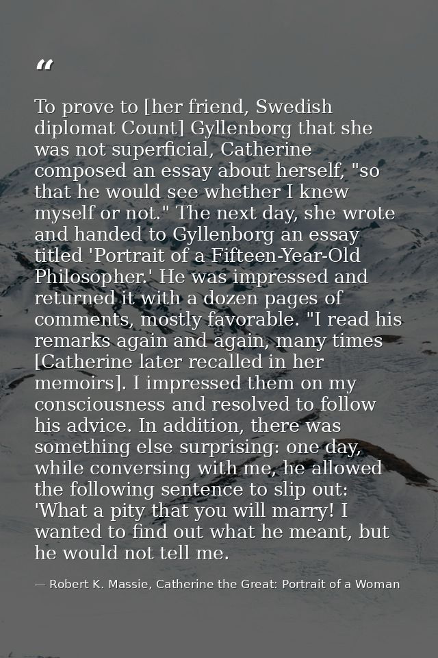 To prove to [her friend, Swedish diplomat Count] Gyllenborg that she was not superficial, Catherine composed an essay ab — Robert K. Massie, Catherine the Great: Portrait of a Woman