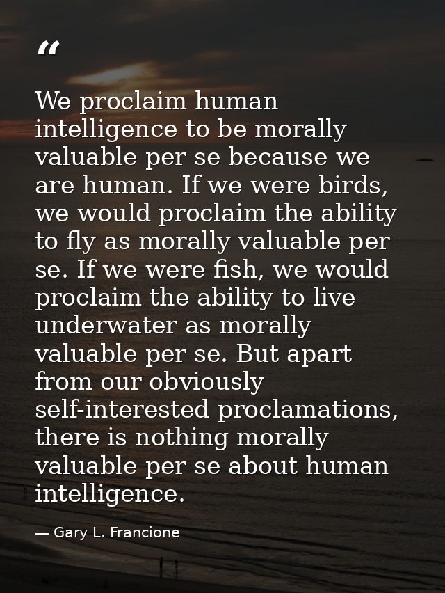 We proclaim human intelligence to be morally valuable per se because we are human. If we were birds, we would proclaim t — Gary L. Francione
