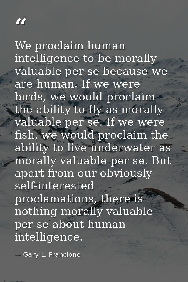 We proclaim human intelligence to be morally valuable per se because we are human. If we were birds, we would proclaim t — Gary L. Francione