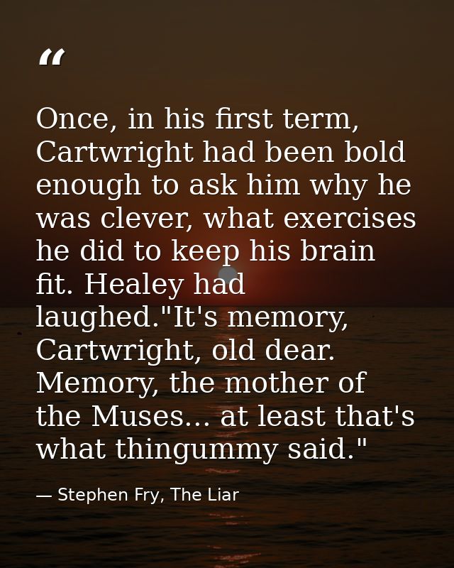 Once, in his first term, Cartwright had been bold enough to ask him why he was clever, what exercises he did to keep his — Stephen Fry, The Liar