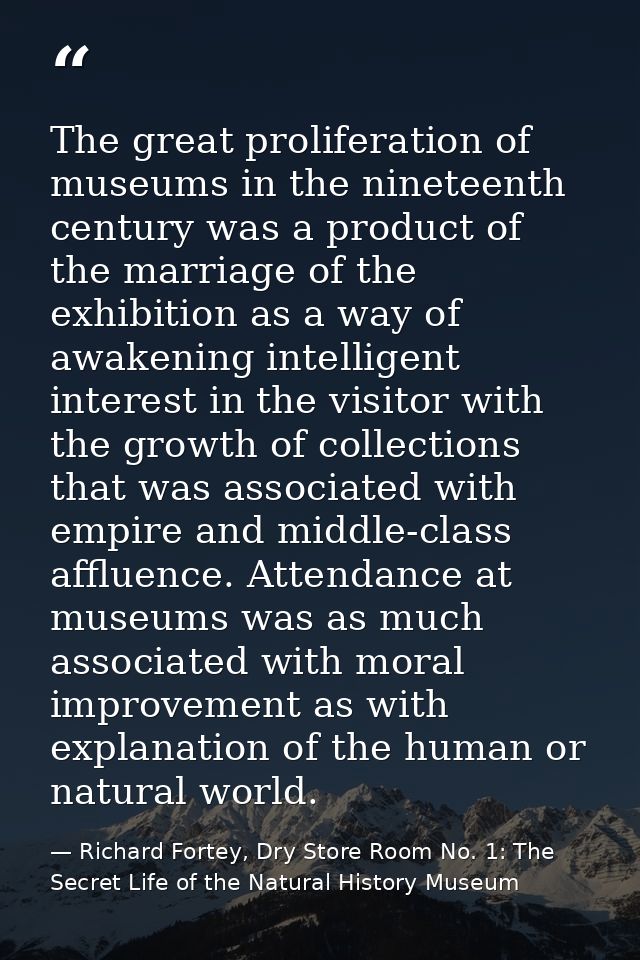 The great proliferation of museums in the nineteenth century was a product of the marriage of the exhibition as a way of — Richard Fortey, Dry Store Room No. 1: The Secret Life of the Natural History Museum