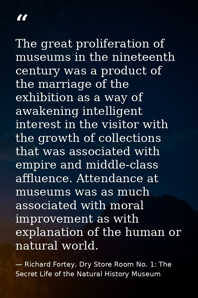 The great proliferation of museums in the nineteenth century was a product of the marriage of the exhibition as a way of — Richard Fortey, Dry Store Room No. 1: The Secret Life of the Natural History Museum