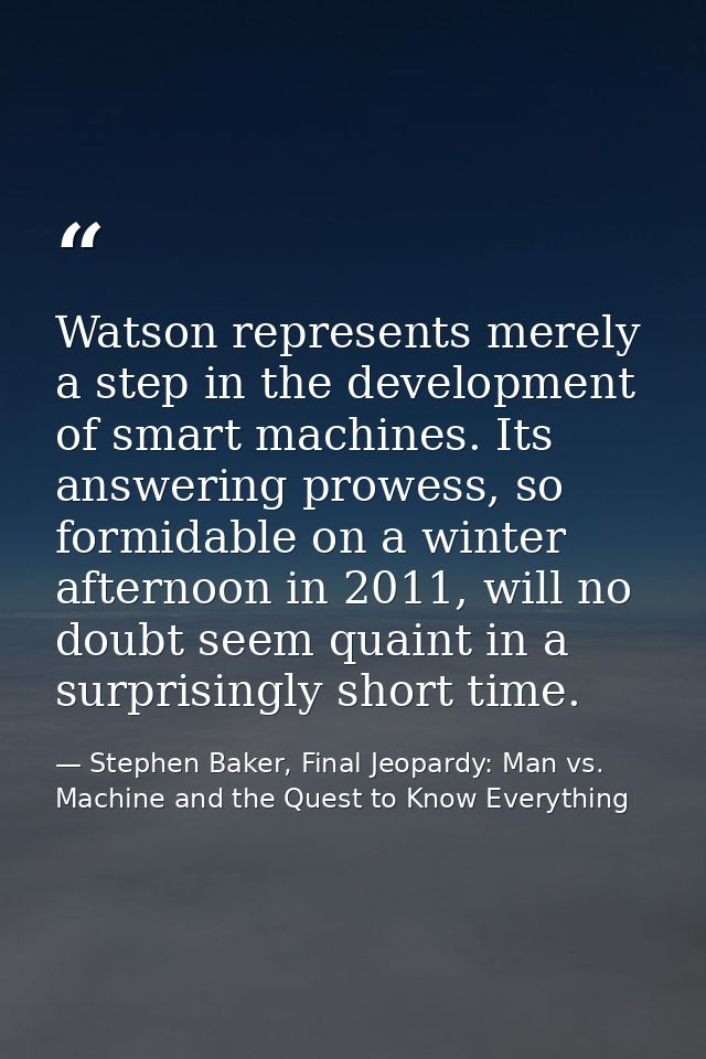 Watson represents merely a step in the development of smart machines. Its answering prowess, so formidable on a winter a — Stephen Baker, Final Jeopardy: Man vs. Machine and the Quest to Know Everything