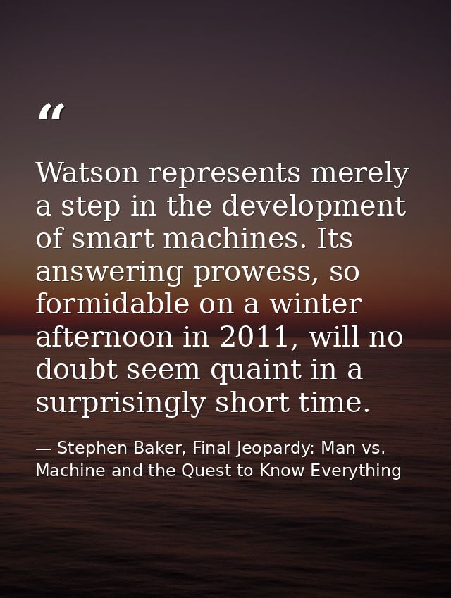 Watson represents merely a step in the development of smart machines. Its answering prowess, so formidable on a winter a — Stephen Baker, Final Jeopardy: Man vs. Machine and the Quest to Know Everything