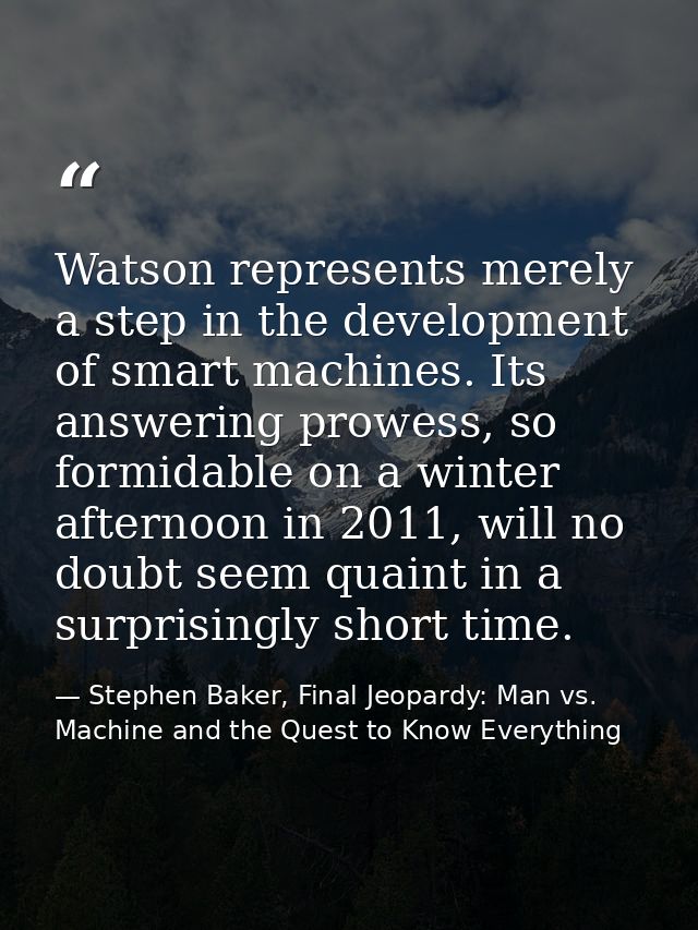 Watson represents merely a step in the development of smart machines. Its answering prowess, so formidable on a winter a — Stephen Baker, Final Jeopardy: Man vs. Machine and the Quest to Know Everything