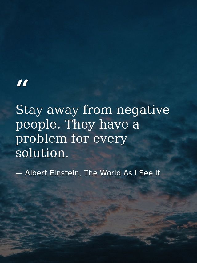 Stay away from negative people. They have a problem for every solution. — Albert Einstein, The World As I See It