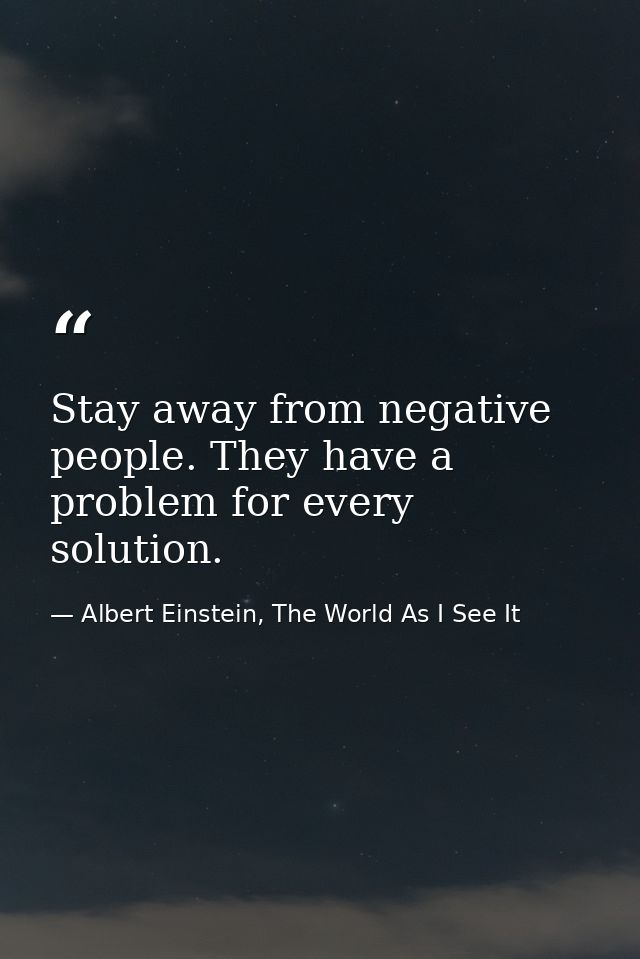 Stay away from negative people. They have a problem for every solution. — Albert Einstein, The World As I See It