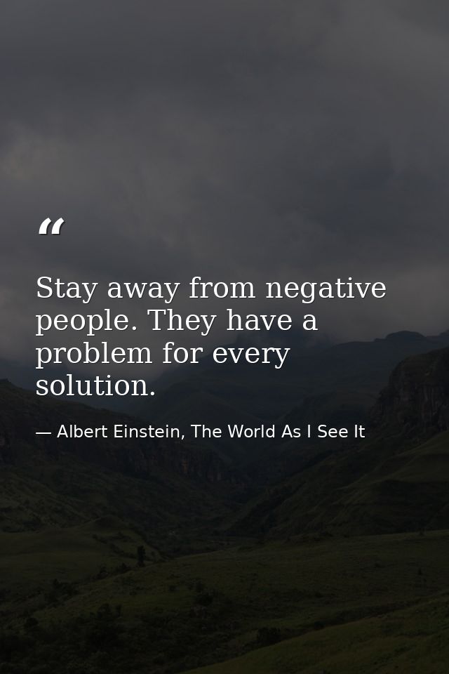 Stay away from negative people. They have a problem for every solution. — Albert Einstein, The World As I See It