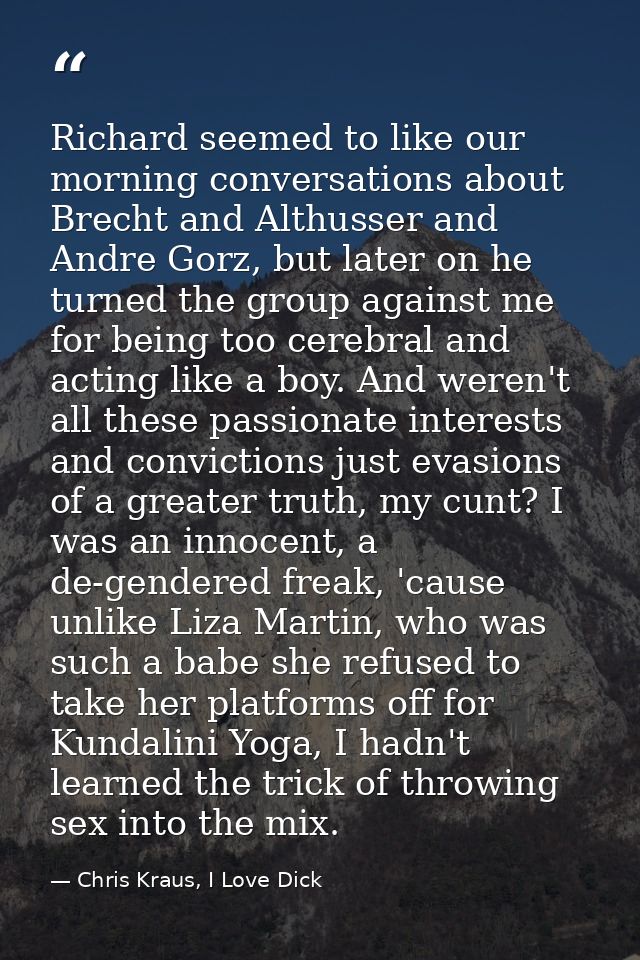 Richard seemed to like our morning conversations about Brecht and Althusser and Andre Gorz, but later on he turned the g — Chris Kraus, I Love Dick