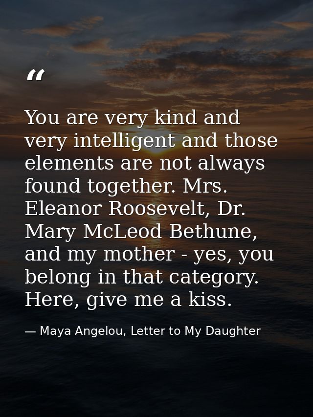 You are very kind and very intelligent and those elements are not always found together. Mrs. Eleanor Roosevelt, Dr. Mar — Maya Angelou, Letter to My Daughter