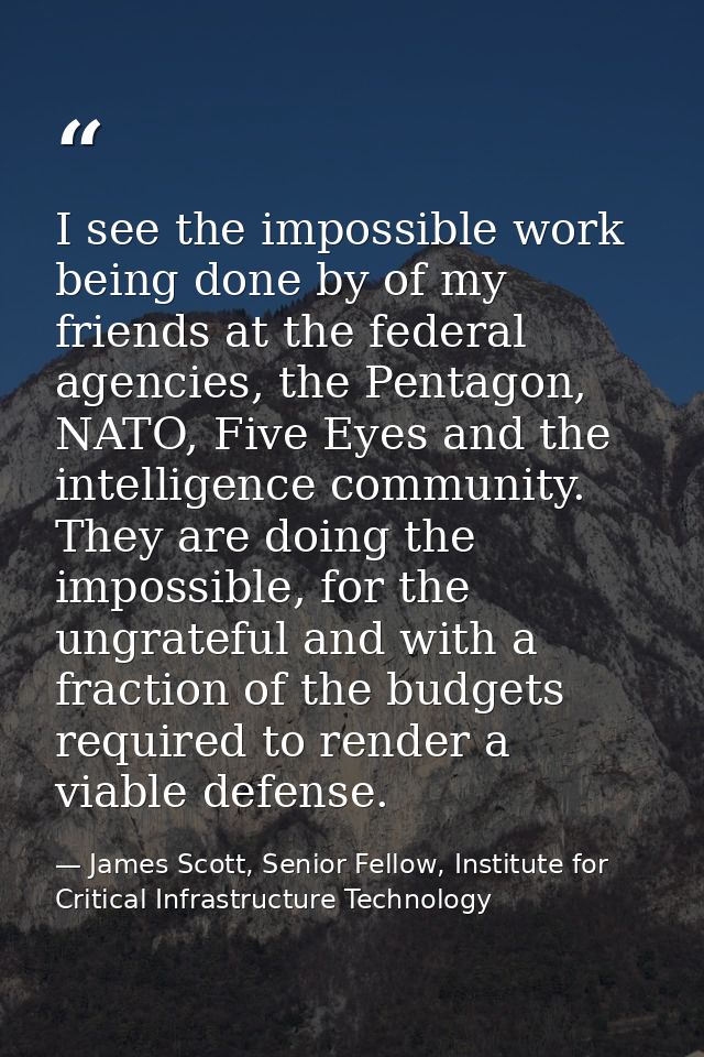 I see the impossible work being done by of my friends at the federal agencies, the Pentagon, NATO, Five Eyes and the int — James Scott, Senior Fellow, Institute for Critical Infrastructure Technology