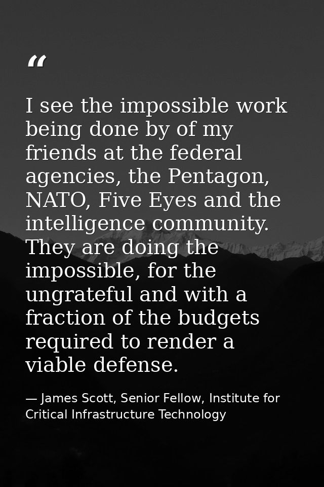 I see the impossible work being done by of my friends at the federal agencies, the Pentagon, NATO, Five Eyes and the int — James Scott, Senior Fellow, Institute for Critical Infrastructure Technology