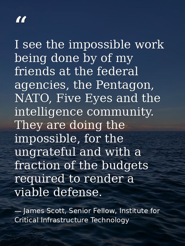 I see the impossible work being done by of my friends at the federal agencies, the Pentagon, NATO, Five Eyes and the int — James Scott, Senior Fellow, Institute for Critical Infrastructure Technology