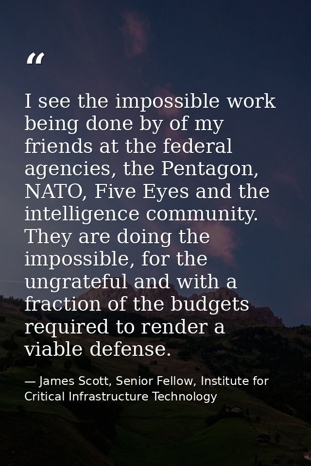 I see the impossible work being done by of my friends at the federal agencies, the Pentagon, NATO, Five Eyes and the int — James Scott, Senior Fellow, Institute for Critical Infrastructure Technology