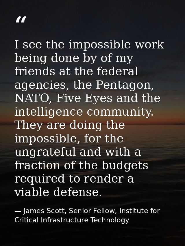 I see the impossible work being done by of my friends at the federal agencies, the Pentagon, NATO, Five Eyes and the int — James Scott, Senior Fellow, Institute for Critical Infrastructure Technology