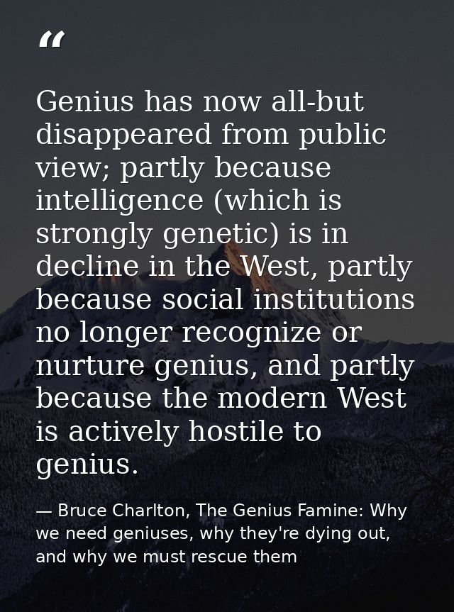 Genius has now all-but disappeared from public view; partly because intelligence (which is strongly genetic) is in decli — Bruce Charlton, The Genius Famine: Why we need geniuses, why they're dying out, and why we must rescue them