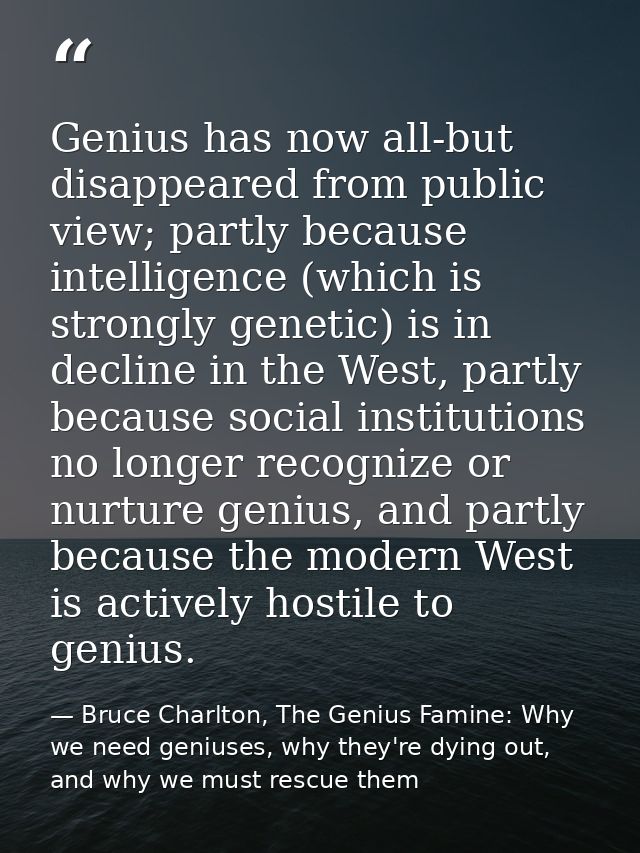 Genius has now all-but disappeared from public view; partly because intelligence (which is strongly genetic) is in decli — Bruce Charlton, The Genius Famine: Why we need geniuses, why they're dying out, and why we must rescue them
