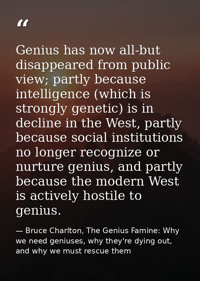 Genius has now all-but disappeared from public view; partly because intelligence (which is strongly genetic) is in decli — Bruce Charlton, The Genius Famine: Why we need geniuses, why they're dying out, and why we must rescue them