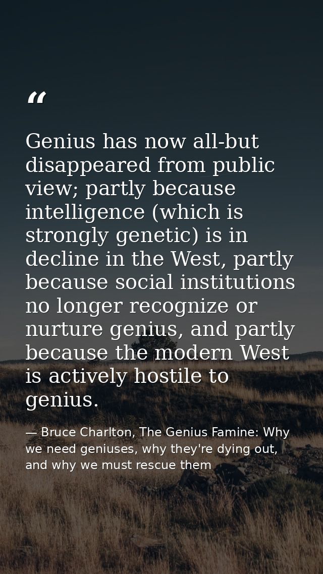 Genius has now all-but disappeared from public view; partly because intelligence (which is strongly genetic) is in decli — Bruce Charlton, The Genius Famine: Why we need geniuses, why they're dying out, and why we must rescue them