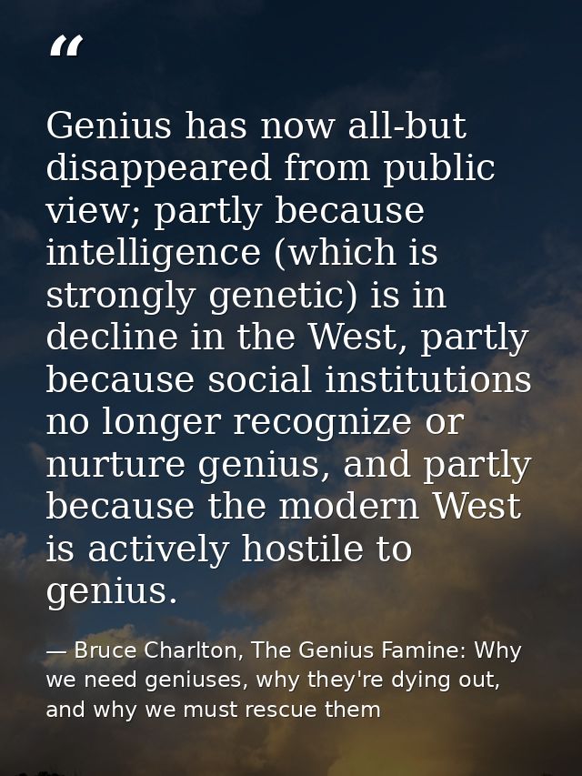 Genius has now all-but disappeared from public view; partly because intelligence (which is strongly genetic) is in decli — Bruce Charlton, The Genius Famine: Why we need geniuses, why they're dying out, and why we must rescue them